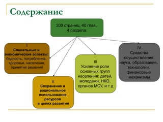 Содержание
300 страниц, 40 глав,
4 раздела:
I
Социальные и
экономические аспекты:
бедность, потребление,
здоровье, население,
принятие решений
II
Сохранение и
рациональное
использование
ресурсов
в целях развития
III
Усиление роли
основных групп
населения: детей,
молодежи, НКО,
органов МСУ, и т д
IV
Средства
осуществления:
наука, образование,
технологии,
финансовые
механизмы
 