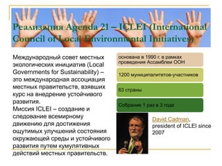 Реализация Agenda 21 – ICLEI (International
Council of Local Environmental Initiatives)
Международный совет местных
экологических инициатив (Local
Governments for Sustainability) –
это международная ассоциация
местных правительств, взявших
курс на внедрение устойчивого
развития.
Миссия ICLEI – создание и
следование всемирному
движению для достижения
ощутимых улучшений состояния
окружающей среды и устойчивого
развития путем кумулятивных
действий местных правительств.
основана в 1990 г. в рамках
проведения Ассамблеи ООН
1200 муниципалитетов-участников
63 страны
Собрание 1 раз в 3 года
David Cadman,
president of ICLEI since
2007
 