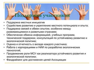 Поддержка участников
• Поддержка местных инициатив
• Содействие развитию и укреплению местного потенциала и опыта;
• Поддержка связей и обмен опытом, особенно между
развивающимися и развитыми странами;
• Обеспечение обмена информацией, учебных программ,
технической поддержки, консультаций по устойчивому развитию и
экологической политике;
• Оценка и отчетность о вкладе каждого участника;
• Работа с корпорациями и НИИ по разработке экологических
технологий;
• Продвижение роли МСУ как реализатора устойчивого развития и
экологической политики;
• Фандрайзинг для достижения целей Ассоциации
 