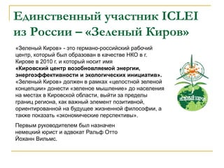 Единственный участник ICLEI
из России – «Зеленый Киров»
«Зеленый Киров» - это германо-российский рабочий
центр, который был образован в качестве НКО в г.
Кирове в 2010 г. и который носит имя
«Кировский центр возобновляемой энергии,
энергоэффективности и экологических инициатив».
«Зеленый Киров» должен в рамках «целостной зеленой
концепции» донести «зеленое мышление» до населения
на местах в Кировской области, выйти за пределы
границ региона, как важный элемент позитивной,
ориентированной на будущее жизненной философии, а
также показать «экономические перспективы».
Первым руководителем был назначен
немецкий юрист и адвокат Ральф Отто
Йоханн Вильмс.
 
