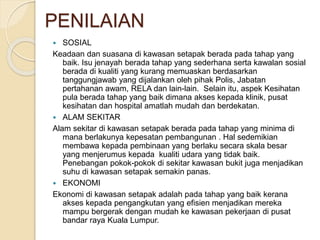 PENILAIAN
 SOSIAL
Keadaan dan suasana di kawasan setapak berada pada tahap yang
baik. Isu jenayah berada tahap yang sederhana serta kawalan sosial
berada di kualiti yang kurang memuaskan berdasarkan
tanggungjawab yang dijalankan oleh pihak Polis, Jabatan
pertahanan awam, RELA dan lain-lain. Selain itu, aspek Kesihatan
pula berada tahap yang baik dimana akses kepada klinik, pusat
kesihatan dan hospital amatlah mudah dan berdekatan.
 ALAM SEKITAR
Alam sekitar di kawasan setapak berada pada tahap yang minima di
mana berlakunya kepesatan pembangunan . Hal sedemikian
membawa kepada pembinaan yang berlaku secara skala besar
yang menjerumus kepada kualiti udara yang tidak baik.
Penebangan pokok-pokok di sekitar kawasan bukit juga menjadikan
suhu di kawasan setapak semakin panas.
 EKONOMI
Ekonomi di kawasan setapak adalah pada tahap yang baik kerana
akses kepada pengangkutan yang efisien menjadikan mereka
mampu bergerak dengan mudah ke kawasan pekerjaan di pusat
bandar raya Kuala Lumpur.
 