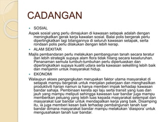 CADANGAN
 SOSIAL
Aspek sosial yang perlu dimajukan di kawasan setapak adalah dengan
meningkatkan gerak kerja kawalan sosial. Balai polis bergerak perlu
dipertingkatkan lagi bilangannya di seluruh kawasan setapak, serta
rondaan polis perlu dilakukan dengan lebih kerap.
 ALAM SEKITAR
Majlis pembandaran perlu melakukan pembangunan tanah secara teratur
dan lebih strategik supaya alam flora tidak hilang secara keseluruhan.
Penanaman semula tumbuh-tumbuhan perlu diperluaskan dan
dipertingkatkan supaya kualiti udara serta kawasan sekeliling lebih baik
dan menjamin untuk masyarakat hidup.
 EKONOMI
Walaupun akses pengangkutan merupakan faktor utama masyarakat di
setapak mampu bergerak untuk menjalan pekerjaan dan menghasilkan
produktiviti harian namun ia hanya memberi impak terhadap kawasan
bandar sahaja. Pembinaan kereta api laju serta transit yang luas dan
jauh yang mampu meliputi sehingga kawasan luar bandar juga mampu
memberikan peluang yang lebih luas kepada masyarakat setempat dan
masyarakat luar bandar untuk mendapatkan kerja yang baik. Disamping
itu, ia juga memberi kesan baik terhadap pembangunan tanah luar
bandar dimana masyarakat bandar mampu melakukan ‘diaspora’ untuk
mengusahakan tanah luar bandar.
 