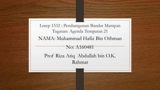 Lmcp 1532 : Pembangunan Bandar Mampan
Tugasan: Agenda Tempatan 21
NAMA: Muhammad Hafiz Bin Othman
No: A160481
Prof Riza Atiq Abdullah bin O.K.
Rahmat
 