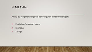 PENILAIAN:
Antara isu yang mempengaruhi pembangunan bandar mapan Ipoh:
1. Pendidikan(kesedaran awam)
2. Kesihatan
3. Tenaga
 