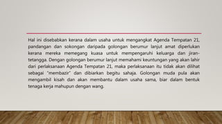 Hal ini disebabkan kerana dalam usaha untuk mengangkat Agenda Tempatan 21,
pandangan dan sokongan daripada golongan berumur lanjut amat diperlukan
kerana mereka memegang kuasa untuk mempengaruhi keluarga dan jiran-
tetangga. Dengan golongan berumur lanjut memahami keuntungan yang akan lahir
dari perlaksanaan Agenda Tempatan 21, maka perlaksanaan itu tidak akan dilihat
sebagai “membazir” dan dibiarkan begitu sahaja. Golongan muda pula akan
mengambil kisah dan akan membantu dalam usaha sama, biar dalam bentuk
tenaga kerja mahupun dengan wang.
 