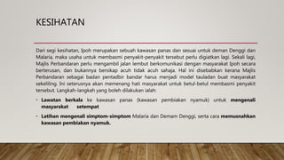 KESIHATAN
Dari segi kesihatan, Ipoh merupakan sebuah kawasan panas dan sesuai untuk deman Denggi dan
Malaria, maka usaha untuk membasmi penyakit-penyakit tersebut perlu digiatkan lagi. Sekali lagi,
Majlis Perbandaran perlu mengambil jalan lembut berkomunikasi dengan masyarakat Ipoh secara
berterusan, dan bukannya bersikap acuh tidak acuh sahaja. Hal ini disebabkan kerana Majlis
Perbandaran sebagai badan pentadbir bandar harus menjadi model tauladan buat masyarakat
sekeliling. Ini seterusnya akan memenang hati masyarakat untuk betul-betul membasmi penyakit
tersebut. Langkah-langkah yang boleh dilakukan ialah:
• Lawatan berkala ke kawasan panas (kawasan pembiakan nyamuk) untuk mengenali
masyarakat setempat
• Latihan mengenali simptom-simptom Malaria dan Demam Denggi, serta cara memusnahkan
kawasan pembiakan nyamuk.
 