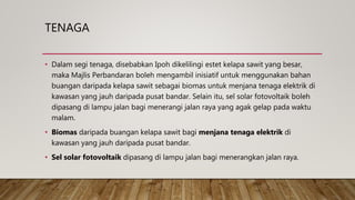 TENAGA
• Dalam segi tenaga, disebabkan Ipoh dikelilingi estet kelapa sawit yang besar,
maka Majlis Perbandaran boleh mengambil inisiatif untuk menggunakan bahan
buangan daripada kelapa sawit sebagai biomas untuk menjana tenaga elektrik di
kawasan yang jauh daripada pusat bandar. Selain itu, sel solar fotovoltaik boleh
dipasang di lampu jalan bagi menerangi jalan raya yang agak gelap pada waktu
malam.
• Biomas daripada buangan kelapa sawit bagi menjana tenaga elektrik di
kawasan yang jauh daripada pusat bandar.
• Sel solar fotovoltaik dipasang di lampu jalan bagi menerangkan jalan raya.
 
