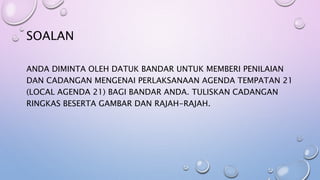 SOALAN
ANDA DIMINTA OLEH DATUK BANDAR UNTUK MEMBERI PENILAIAN
DAN CADANGAN MENGENAI PERLAKSANAAN AGENDA TEMPATAN 21
(LOCAL AGENDA 21) BAGI BANDAR ANDA. TULISKAN CADANGAN
RINGKAS BESERTA GAMBAR DAN RAJAH-RAJAH.
 