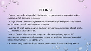 DEFINISI
• Secara ringkas local agenda 21 ialah satu program untuk masyarakat, sektor
swasta & pihak berkuasa tempatan.
• Ketiga elemen utama bekerjasama untuk merancang & menguruskan kawasan
persekitaran ke arah pembangunan mampan.
• Agenda 21 ialah suatu program tindakan pembangunan mampan global. angka
"21" menandakan abad ke-21.
• Antara "usaha pihakberkuasa tempatan dalam menyokong agenda 21"
menetapkan supaya pbt melaksanakan proses perundingan dengan masyarakat
untuk merumuskan "local agenda 21“.
• Kawasan yang dipilih ialah di kawasan pendalaman di Daerah Baling, Kedah.
 