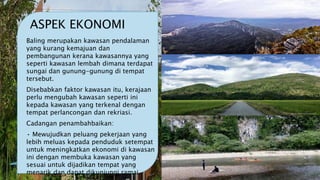 ASPEK EKONOMI
Baling merupakan kawasan pendalaman
yang kurang kemajuan dan
pembangunan kerana kawasannya yang
seperti kawasan lembah dimana terdapat
sungai dan gunung-gunung di tempat
tersebut.
Disebabkan faktor kawasan itu, kerajaan
perlu mengubah kawasan seperti ini
kepada kawasan yang terkenal dengan
tempat perlancongan dan rekriasi.
Cadangan penambahbaikan:
• Mewujudkan peluang pekerjaan yang
lebih meluas kepada penduduk setempat
untuk meningkatkan ekonomi di kawasan
ini dengan membuka kawasan yang
sesuai untuk dijadikan tempat yang
menarik dan dapat dikunjungi ramai.
 