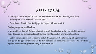 ASPEK SOSIAL
• Terdapat institusi pendidikan seperti sekolah-sekolah kebangsaan dan
menengah serta sekolah rendah SJKC.
• Pembinaan Masjid dan kuil juga terdapat di kawasan ini.
Cadangan penambahbaikan:
• Menjadikan daerah Baling sebagai sebuah bandar baru dan menjadi tumpuan
ilmu dengan menyemarakkan aktiviti penerokaan dan percambahan ilmu.
• Lebih banyak jalinan kerjasama patut diwujudkan di kalangan pelbagai institusi
pengajian tinggi, tokoh ilmuan, badan berkenaan, masjid dan surau serta institusi
agama demi meningkatkan imej di kawasan ini.
 