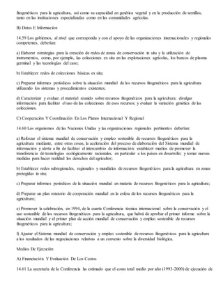 fitogenéticos para la agricultura, así como su capacidad en genética vegetal y en la producción de semillas,
tanto en las instituciones especializadas como en las comunidades agrícolas.
B) Datos E Información
14.59 Los gobiernos, al nivel que corresponda y con el apoyo de las organizaciones internacionales y regionales
competentes, deberían:
a) Elaborar estrategias para la creación de redes de zonas de conservación in situ y la utilización de
instrumentos, como, por ejemplo, las colecciones ex situ en las explotaciones agrícolas, los bancos de plasma
germinal y las tecnologías del caso;
b) Establecer redes de colecciones básicas ex situ;
c) Preparar informes periódicos sobre la situación mundial de los recursos fitogenéticos para la agricultura
utilizando los sistemas y procedimientos existentes;
d) Caracterizar y evaluar el material reunido sobre recursos fitogenéticos para la agricultura; divulgar
información para facilitar el uso de las colecciones de esos recursos; y evaluar la variación genética de las
colecciones.
C) Cooperación Y Coordinación En Los Planos Internacional Y Regional
14.60 Los organismos de las Naciones Unidas y las organizaciones regionales pertinentes deberían:
a) Reforzar el sistema mundial de conservación y empleo sostenible de recursos fitogenéticos para la
agricultura mediante, entre otras cosas, la aceleración del proceso de elaboración del Sistema mundial de
información y alerta a fin de facilitar el intercambio de información; establecer medios de promover la
transferencia de tecnologías ecológicamente racionales, en particular a los países en desarrollo; y tomar nuevas
medidas para hacer realidad los derechos del agricultor;
b) Establecer redes subregionales, regionales y mundiales de recursos fitogenéticos para la agricultura en zonas
protegidas in situ;
c) Preparar informes periódicos de la situación mundial en materia de recursos fitogenéticos para la agricultura;
d) Preparar un plan rotatorio de cooperación mundial en la esfera de los recursos fitogenéticos para la
agricultura;
e) Promover la celebración, en 1994, de la cuarta Conferencia técnica internacional sobre la conservación y el
uso sostenible de los recursos fitogenéticos para la agricultura, que habrá de aprobar el primer informe sobre la
situación mundial y el primer plan de acción mundial de conservación y empleo sostenible de recursos
fitogenéticos para la agricultura;
f) Ajustar el Sistema mundial de conservación y empleo sostenible de recursos fitogenéticos para la agricultura
a los resultados de las negociaciones relativas a un convenio sobre la diversidad biológica.
Medios De Ejecución
A) Financiación Y Evaluación De Los Costos
14.61 La secretaría de la Conferencia ha estimado que el costo total medio por año (1993-2000) de ejecución de
 