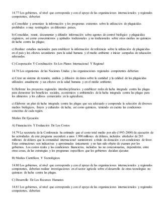 14.77 Los gobiernos, al nivel que corresponda y con el apoyo de las organizaciones internacionales y regionales
competentes, deberían:
a) Consolidar y armonizar la información y los programas existentes sobre la utilización de plaguicidas
prohibidos o muy restringidos en diferentes países;
b) Consolidar, reunir, documentar y difundir información sobre agentes de control biológico y plaguicidas
orgánicos, así como conocimientos y aptitudes tradicionales y no tradicionales sobre otros medios no químicos
de lucha contra las plagas;
c) Realizar estudios nacionales para establecer la información de referencia sobre la utilización de plaguicidas
en el país y los efectos secundarios para la salud humana y el medio ambiente e iniciar campañas de educación
adecuadas.
C) Cooperación Y Coordinación En Los Planos Internacional Y Regional
14.78 Los organismos de las Naciones Unidas y las organizaciones regionales competentes deberían:
a) Crear un sistema de reunión, análisis y difusión de datos sobre la cantidad y la calidad de los plaguicidas
utilizados anualmente y sus efectos en la salud humana y en el medio ambiente;
b) Reforzar los proyectos regionales interdisciplinarios y establecer redes de lucha integrada contra las plagas
para demostrar los beneficios sociales, económicos y ambientales de la lucha integrada contra las plagas para
los alimentos y los cultivos comerciales en la agricultura;
c) Elaborar un plan de lucha integrada contra las plagas que sea adecuado y comprenda la selección de diversos
medios biológicos, físicos y culturales de lucha, así como químicos, teniendo en cuenta las condiciones
concretas de cada región.
Medios De Ejecución
A) Financiación Y Evaluación De Los Costos
14.79 La secretaría de la Conferencia ha estimado que el costo total medio por año (1993-2000) de ejecución de
las actividades de este programa ascenderá a unos 1.900 millones de dólares, incluidos alrededor de 285
millones de dólares que la comunidad internacional suministrará a título de donación o en condiciones de favor.
Estas estimaciones son indicativas y aproximadas únicamente y no han sido objeto de examen por los
gobiernos. Los costos reales y las condiciones financieras, incluidas las no concesionarias, dependerán, entre
otras cosas, de las estrategias y los programas específicos que los gobiernos decidan ejecutar.
B) Medios Científicos Y Tecnológicos
14.80 Los gobiernos, al nivel que corresponda y con el apoyo de las organizaciones internacionales y regionales
competentes, deberían realizar investigaciones en el sector agrícola sobre el desarrollo de otras tecnologías no
químicas de lucha contra las plagas.
C) Desarrollo De Los Recursos Humanos
14.81 Los gobiernos, al nivel que corresponda y con el apoyo de las organizaciones internacionales y regionales
competentes, deberían:
 