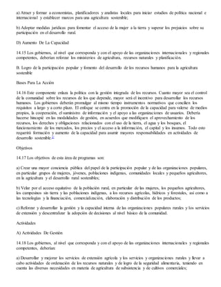 a) Atraer y formar a economistas, planificadores y analistas locales para iniciar estudios de política nacional e
internacional y establecer marcos para una agricultura sostenible;
b) Adoptar medidas jurídicas para fomentar el acceso de la mujer a la tierra y superar los prejuicios sobre su
participación en el desarrollo rural.
D) Aumento De La Capacidad
14.15 Los gobiernos, al nivel que corresponda y con el apoyo de las organizaciones internacionales y regionales
competentes, deberían reforzar los ministerios de agricultura, recursos naturales y planificación.
B. Logro de la participación popular y fomento del desarrollo de los recursos humanos para la agricultura
sostenible
Bases Para La Acción
14.16 Este componente enlaza la política con la gestión integrada de los recursos. Cuanto mayor sea el control
de la comunidad sobre los recursos de los que depende, mayor será el incentivo para desarrollar los recursos
humanos. Los gobiernos deberán promulgar al mismo tiempo instrumentos normativos que concilien los
requisitos a largo y a corto plazo. El enfoque se centra en la promoción de la capacidad para valerse de medios
propios, la cooperación, el suministro de información y el apoyo a las organizaciones de usuarios. Debería
hacerse hincapié en las modalidades de gestión, en acuerdos que modifiquen el aprovechamiento de los
recursos, los derechos y obligaciones relacionados con el uso de la tierra, el agua y los bosques, el
funcionamiento de los mercados, los precios y el acceso a la información, el capital y los insumos. Todo esto
requerirá formación y aumento de la capacidad para asumir mayores responsabilidades en actividades de
desarrollo sostenible.2/
Objetivos
14.17 Los objetivos de esta área de programas son:
a) Crear una mayor conciencia pública del papel de la participación popular y de las organizaciones populares,
en particular grupos de mujeres, jóvenes, poblaciones indígenas, comunidades locales y pequeños agricultores,
en la agricultura y el desarrollo rural sostenibles;
b) Velar por el acceso equitativo de la población rural, en particular de las mujeres, los pequeños agricultores,
los campesinos sin tierra y las poblaciones indígenas, a los recursos agrícolas, hídricos y forestales, así como a
las tecnologías y la financiación, comercialización, elaboración y distribución de los productos;
c) Reforzar y desarrollar la gestión y la capacidad interna de las organizaciones populares rurales y los servicios
de extensión y descentralizar la adopción de decisiones al nivel básico de la comunidad.
Actividades
A) Actividades De Gestión
14.18 Los gobiernos, al nivel que corresponda y con el apoyo de las organizaciones internacionales y regionales
competentes, deberían:
a) Desarrollar y mejorar los servicios de extensión agrícola y los servicios y organizaciones rurales y llevar a
cabo actividades de ordenación de los recursos naturales y de logro de la seguridad alimentaria, teniendo en
cuenta las diversas necesidades en materia de agricultura de subsistencia y de cultivos comerciales;
 