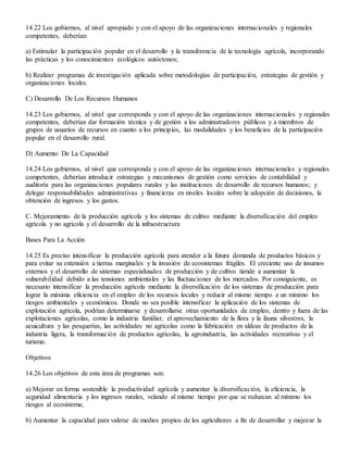 14.22 Los gobiernos, al nivel apropiado y con el apoyo de las organizaciones internacionales y regionales
competentes, deberían:
a) Estimular la participación popular en el desarrollo y la transferencia de la tecnología agrícola, incorporando
las prácticas y los conocimientos ecológicos autóctonos;
b) Realizar programas de investigación aplicada sobre metodologías de participación, estrategias de gestión y
organizaciones locales.
C) Desarrollo De Los Recursos Humanos
14.23 Los gobiernos, al nivel que corresponda y con el apoyo de las organizaciones internacionales y regionales
competentes, deberían dar formación técnica y de gestión a los administradores públicos y a miembros de
grupos de usuarios de recursos en cuanto a los principios, las modalidades y los beneficios de la participación
popular en el desarrollo rural.
D) Aumento De La Capacidad
14.24 Los gobiernos, al nivel que corresponda y con el apoyo de las organizaciones internacionales y regionales
competentes, deberían introducir estrategias y mecanismos de gestión como servicios de contabilidad y
auditoría para las organizaciones populares rurales y las instituciones de desarrollo de recursos humanos; y
delegar responsabilidades administrativas y financieras en niveles locales sobre la adopción de decisiones, la
obtención de ingresos y los gastos.
C. Mejoramiento de la producción agrícola y los sistemas de cultivo mediante la diversificación del empleo
agrícola y no agrícola y el desarrollo de la infraestructura
Bases Para La Acción
14.25 Es preciso intensificar la producción agrícola para atender a la futura demanda de productos básicos y
para evitar su extensión a tierras marginales y la invasión de ecosistemas frágiles. El creciente uso de insumos
externos y el desarrollo de sistemas especializados de producción y de cultivo tiende a aumentar la
vulnerabilidad debido a las tensiones ambientales y las fluctuaciones de los mercados. Por consiguiente, es
necesario intensificar la producción agrícola mediante la diversificación de los sistemas de producción para
lograr la máxima eficiencia en el empleo de los recursos locales y reducir al mismo tiempo a un mínimo los
riesgos ambientales y económicos. Donde no sea posible intensificar la aplicación de los sistemas de
explotación agrícola, podrían determinarse y desarrollarse otras oportunidades de empleo, dentro y fuera de las
explotaciones agrícolas, como la industria familiar, el aprovechamiento de la flora y la fauna silvestres, la
acuicultura y las pesquerías, las actividades no agrícolas como la fabricación en aldeas de productos de la
industria ligera, la transformación de productos agrícolas, la agroindustria, las actividades recreativas y el
turismo.
Objetivos
14.26 Los objetivos de esta área de programas son:
a) Mejorar en forma sostenible la productividad agrícola y aumentar la diversificación, la eficiencia, la
seguridad alimentaria y los ingresos rurales, velando al mismo tiempo por que se reduzcan al mínimo los
riesgos al ecosistema;
b) Aumentar la capacidad para valerse de medios propios de los agricultores a fin de desarrollar y mejorar la
 