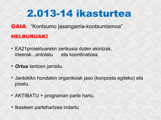 2.013-14 ikasturtea
GAIA: “Kontsumo jasangarria-kontsumismoa”
HELBURUAK:
●
EA21proiektuarekn zerikusia duten ekintzak,
irteerak...antolatu eta koordinatzea.
●
Ortua lantzen jarraitu.
●
Jantokiko hondakin organikoak jaso (konposta egiteko) eta
pisatu.
●
AKTIBATU + programan parte hartu.
●
Ikasleen partehartzea indartu.
 