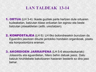 LAN TALDEAK 13-14
1. ORTUA (LH 3-4) :Ikasle guztiek parte hartzen dute ortuaren
kudeaketan, batzutan klase orduetan lan eginez eta beste
batzutan jolasaldietan (adib. ureztatzen).
2. KONPOSTAJEA (LH 6): LH 6ko bolondresekin burutzen da.
Eguerdiro jasotzen dituzte jantokiko hondakin organikoak, pisatu
eta konpostontzira eraman.
3. AKORDIOEN JARRAIPENA (LH 5-6 ekoordezkariak):
Jolasordu eta eguerdietan, hilero behin datuak jasoz. Datu
batzuk hiruhilebete bakoitzaren hasieran besterik ez dira jaso
behar.
 