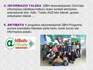 4. INFORMAZIO TALDEA (DBH ekoordezkariak): EA21eko
informazioa zabaltzea helburu duten zenbait ekintzaren
arduradunak dira. Adib.: Tokiko AG21eko bilerak, guraso
ordezkarien bilerak ...
5. AKTIBATU + programa (ekoordezkariak DBH):Programa
aurrera eramateko bileretan parte hartu, lanak burutu eta
informazioa pasatu.
 