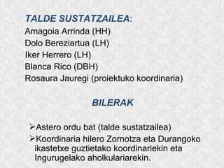 TALDE SUSTATZAILEA:
Amagoia Arrinda (HH)
Dolo Bereziartua (LH)
Iker Herrero (LH)
Blanca Rico (DBH)
Rosaura Jauregi (proiektuko koordinaria)
BILERAK
Astero ordu bat (talde sustatzailea)
Koordinaria hilero Zornotza eta Durangoko
ikastetxe guztietako koordinariekin eta
Ingurugelako aholkulariarekin.
 