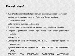 Zer egin dugu?
●
"Kaixo" astekarian idazti bat jarri genuen otsailean, gurasoak animatzen
emailez jasotzen eta ez paperez. Zertarako? Paper gutxiago
kontsumitzeko eta
baita, hondakin gutxiago sortzeko ere.
●
Postit-en ordez erabiltzeko orriak prestatu ditugu erabilitako orriekin.
●
Margoak... gordetzeko kutxak egin dituzte DBH 3koek plastikozko
botilekin
plastika saioan.
●
Gelaz-gela ari gara informatzen, AKTIBATU + taldekook egiten ari
garenaz eta
laguntza eskatzen HONDAKIN GUTXIAGO SORTU, HONDAKINAK
ONDO
BEREIZTU ETA BERRERABILI DAITEZKEEN MATERIALAK
 