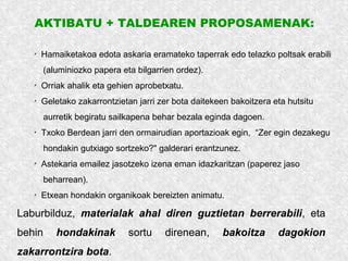 AKTIBATU + TALDEAREN PROPOSAMENAK:
✗
Hamaiketakoa edota askaria eramateko taperrak edo telazko poltsak erabili
(aluminiozko papera eta bilgarrien ordez).
✗
Orriak ahalik eta gehien aprobetxatu.
✗
Geletako zakarrontzietan jarri zer bota daitekeen bakoitzera eta hutsitu
aurretik begiratu sailkapena behar bezala eginda dagoen.
✗
Txoko Berdean jarri den ormairudian aportazioak egin, “Zer egin dezakegu
hondakin gutxiago sortzeko?" galderari erantzunez.
✗
Astekaria emailez jasotzeko izena eman idazkaritzan (paperez jaso
beharrean).
✗
Etxean hondakin organikoak bereizten animatu.
Laburbilduz, materialak ahal diren guztietan berrerabili, eta
behin hondakinak sortu direnean, bakoitza dagokion
zakarrontzira bota.
 