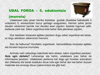 UDAL FOROA – 5. edukiontzia
(marroia)
Udaletxean batu ginen herriko ikastetxe guztiak (ikastetxe bakoitzetik 3
ordezkari) 5. edukiontziari buruz gehiago ezagutzeko. Herrian zehar jarrita
dauden edukiontzi berriak non dauden esan ziguten; ikastola inguruan adib.
badaude pare bat. Zabor organikoa bota behar dela jakinarazi ziguten.
Guk ikastolan konposta egiteko jasotzen dugu zabor organikoa eta beraz,
ez dugu ateratzen zakarrontzi marroira.
Zein da helburua? Hondakin organikoak berrerabiltzea konposta egiteko
eta honakin kopurua murriztea.
Animatu nahi zaituztegu bakoitzak bere etxean zabor organikoa jasotzen.
Nola egin daiteke? Lehenengo eta behin, udaletxera joan behar da
informazioa jasotzen. Udaletxean pertsona bat dago gai honetaz arduratzen
den (Nekane) eta berak azalduko dizue nola egin behar den eta behar duzuen
materiala ere emango dizue (zakarrontzia eta giltz bat).
 