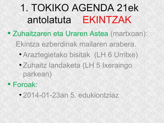 1. TOKIKO AGENDA 21ek
antolatuta EKINTZAK
 Zuhaitzaren eta Uraren Astea (martxoan):
Ekintza ezberdinak mailaren arabera.
●
Araztegietako bisitak (LH 6 Urritxe)
●
Zuhaitz landaketa (LH 5 Ixeraingo
parkean)
 Foroak:
●
2014-01-23an 5. edukiontziaz
 