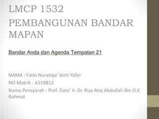 LMCP 1532
PEMBANGUNAN BANDAR
MAPAN
Bandar Anda dan Agenda Tempatan 21
NAMA : Fatin Nuratiqa’ binti Yafar
NO Matrik : A159812
Nama Pensyarah : Prof. Dato’ Ir. Dr. Riza Atiq Abdullah Bin O.K
Rahmat
 