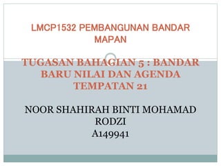 LMCP1532 PEMBANGUNAN BANDAR
MAPAN
TUGASAN BAHAGIAN 5 : BANDAR
BARU NILAI DAN AGENDA
TEMPATAN 21
NOOR SHAHIRAH BINTI MOHAMAD
RODZI
A149941
 