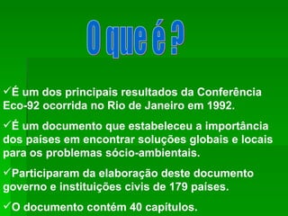 O que é ? É um dos principais resultados da Conferência Eco-92 ocorrida no Rio de Janeiro em 1992. É um documento que estabeleceu a importância dos países em encontrar soluções globais e locais para os problemas sócio-ambientais. Participaram da elaboração deste documento governo e instituições civis de 179 países. O documento contém 40 capítulos.