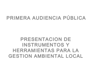 PRIMERA AUDIENCIA PÚBLICA



   PRESENTACION DE
    INSTRUMENTOS Y
 HERRAMIENTAS PARA LA
GESTION AMBIENTAL LOCAL
 