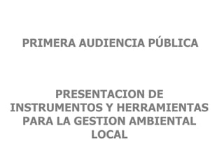 PRIMERA AUDIENCIA PÚBLICA



       PRESENTACION DE
INSTRUMENTOS Y HERRAMIENTAS
  PARA LA GESTION AMBIENTAL
            LOCAL
 