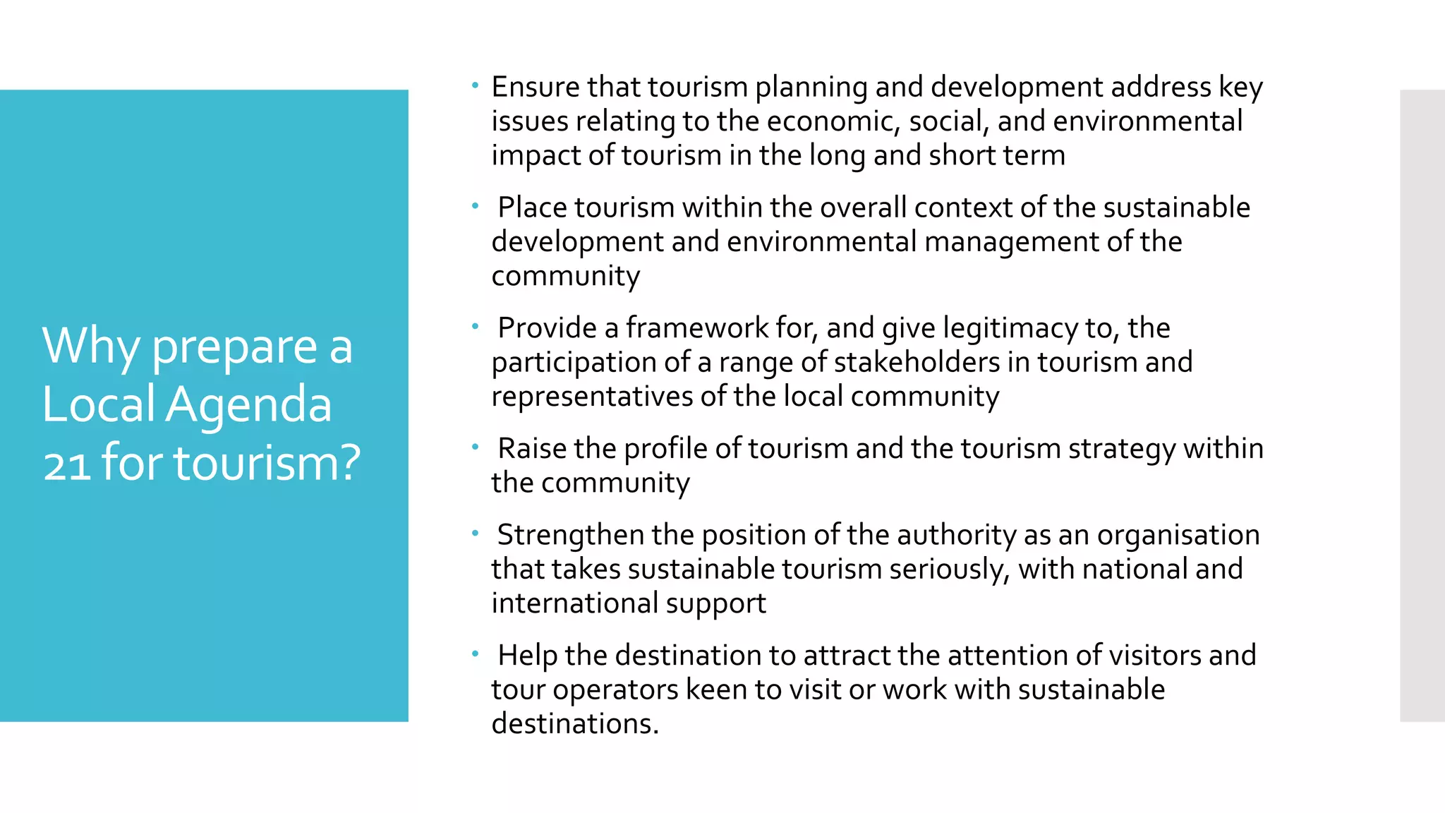 Why prepare a
LocalAgenda
21 for tourism?
 Ensure that tourism planning and development address key
issues relating to the economic, social, and environmental
impact of tourism in the long and short term
 Place tourism within the overall context of the sustainable
development and environmental management of the
community
 Provide a framework for, and give legitimacy to, the
participation of a range of stakeholders in tourism and
representatives of the local community
 Raise the profile of tourism and the tourism strategy within
the community
 Strengthen the position of the authority as an organisation
that takes sustainable tourism seriously, with national and
international support
 Help the destination to attract the attention of visitors and
tour operators keen to visit or work with sustainable
destinations.
 