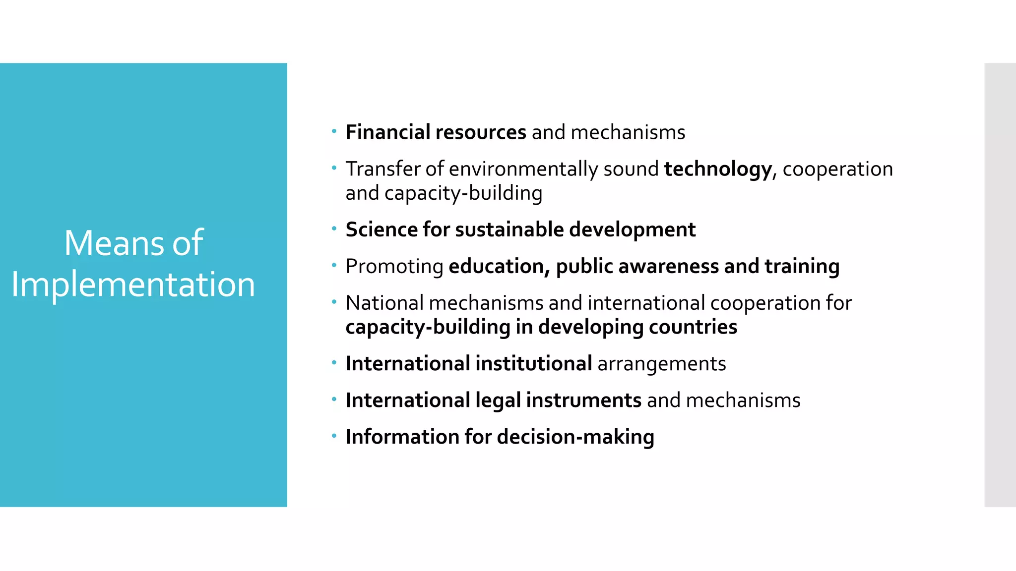Means of
Implementation
 Financial resources and mechanisms
 Transfer of environmentally sound technology, cooperation
and capacity-building
 Science for sustainable development
 Promoting education, public awareness and training
 National mechanisms and international cooperation for
capacity-building in developing countries
 International institutional arrangements
 International legal instruments and mechanisms
 Information for decision-making
 