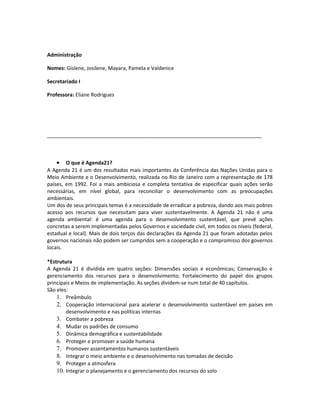 Administração
Nomes: Gislene, Josilene, Mayara, Pamela e Valdenice
Secretariado I
Professora: Eliane Rodrigues
___________________________________________________________________________
• O que é Agenda21?
A Agenda 21 é um dos resultados mais importantes da Conferência das Nações Unidas para o
Meio Ambiente e o Desenvolvimento, realizada no Rio de Janeiro com a representação de 178
países, em 1992. Foi a mais ambiciosa e completa tentativa de especificar quais ações serão
necessárias, em nível global, para reconciliar o desenvolvimento com as preocupações
ambientais.
Um dos de seus principais temas é a necessidade de erradicar a pobreza, dando aos mais pobres
acesso aos recursos que necessitam para viver sustentavelmente. A Agenda 21 não é uma
agenda ambiental: é uma agenda para o desenvolvimento sustentável, que prevê ações
concretas a serem implementadas pelos Governos e sociedade civil, em todos os níveis (federal,
estadual e local). Mais de dois terços das declarações da Agenda 21 que foram adotadas pelos
governos nacionais não podem ser cumpridos sem a cooperação e o compromisso dos governos
locais.
*Estrutura
A Agenda 21 é dividida em quatro seções: Dimensões sociais e econômicas; Conservação e
gerenciamento dos recursos para o desenvolvimento; Fortalecimento do papel dos grupos
principais e Meios de implementação. As seções dividem-se num total de 40 capítulos.
São eles:
1. Preâmbulo
2. Cooperação internacional para acelerar o desenvolvimento sustentável em países em
desenvolvimento e nas políticas internas
3. Combater a pobreza
4. Mudar os padrões de consumo
5. Dinâmica demográfica e sustentabilidade
6. Proteger e promover a saúde humana
7. Promover assentamentos humanos sustentáveis
8. Integrar o meio ambiente e o desenvolvimento nas tomadas de decisão
9. Proteger a atmosfera
10. Integrar o planejamento e o gerenciamento dos recursos do solo
 