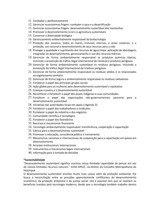 11. Combater o desflorestamento
12. Gerenciar ecossistemas frágeis: combater a seca e a desertificação
13. Gerenciar ecossistemas frágeis: desenvolvimento sustentável das montanhas
14. Promover o desenvolvimento rural e a agricultura sustentáveis
15. Conservar a diversidade biológica
16. Gerenciamento ambientalmente responsável da biotecnologia
17. Proteção dos oceanos, todos os mares, inclusive internos, e áreas costeiras, e a
proteção, uso racional e desenvolvimento de seus recursos para a vida
18. Proteger a qualidade e suprimento dos recursos de água limpa: aplicação de abordagens
integradas ao desenvolvimento, gerenciamento e uso dos recursos hídricos
19. Gerenciar de forma ambientalmente responsável os produtos químicos tóxicos,
incluindo a prevenção do tráfico ilegal internacional de resíduos e produtos perigosos
20. Gerenciar de forma ambientalmente sustentável os resíduos perigosos, incluindo a
prevenção do tráfico ilegal internacional de resíduos perigosos
21. Gerenciar de forma ambientalmente responsável os resíduos sólidos e os relacionados
ao esgotamento sanitário
22. Gerenciar de forma segura e ambientalmente responsável os resíduos radioativos
23. Fortalecer o papel dos principais grupos sociais
24. Ação global para as mulheres pelo desenvolvimento sustentável e eqüitativo
25. Crianças e jovens e o desenvolvimento sustentável
26. Reconhecer e fortalecer o papel dos povos indígenas e suas comunidades
27. Fortalecer o papel das organizações não-governamentais: parceiras para o
desenvolvimento sustentável
28. Iniciativas das autoridades locais em apoio à Agenda 21
29. Fortalecer o papel dos trabalhadores e sindicatos
30. Fortalecer o papel da indústria e dos negócios
31. Comunidade científica e tecnológica
32. Fortalecer o papel dos fazendeiros
33. Recursos e mecanismos financeiros
34. Tecnologia ambientalmente responsável: transferência, cooperação e capacitação
35. Ciência para o desenvolvimento sustentável
36. Promover a educação, consciência pública e treinamento
37. Mecanismos nacionais e internacionais de cooperação para a capacitação em países em
desenvolvimento
38. Arranjos institucionais internacionais
39. Instrumentos e mecanismos legais internacionais
40. Informação para a tomada de decisões
*Sustentabilidade
"Desenvolvimento sustentável significa usarmos nossa ilimitada capacidade de pensar em vez
de nossos limitados recursos naturais." JUHA SIPILÄ , ex-diretor do Conselho Metropolitano de
Helsinque.
O desenvolvimento sustentável envolve muito mais coisas além da proteção ambiental. Ele
busca a reconciliação entre as pressões aparentemente conflitantes do desenvolvimento
econômico, da proteção ambiental e da justiça social. Isto é possível sem que se rejeitem os
benefícios trazidos pela tecnologia moderna, desde que a tecnologia também trabalhe dentro
 
