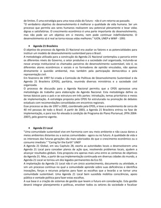de limites. É uma estratégia para uma nova visão do futuro - não é um retorno ao passado.
"O verdadeiro objetivo do desenvolvimento é melhorar a qualidade de vida humana. Ser um
processo que permita aos seres humanos realizarem seu potencial plenamente e levar vidas
dignas e satisfatórias. O crescimento econômico é uma parte importante do desenvolvimento,
mas não pode ser um objetivo em si mesmo, nem pode continuar indefinidamente. O
desenvolvimento só é real se torna nossas vidas melhores." IUCN, UNEP e WWF - 1991
• Agenda 21 Brasileira
O objetivo do processo da Agenda 21 Nacional era avaliar os fatores e as potencialidades para
instituir um modelo de desenvolvimento sustentável para o Brasil.
A metodologia utilizada para a construção da Agenda 21 Nacional contemplou a parceria entre
os diferentes níveis do Governo, o setor produtivo e a sociedade civil organizada, incluindo-se
nesse arranjo institucional os chamados parceiros do desenvolvimento sustentável, isto é, os
diferentes atores econômicos e sociais e os formadores de opinião vinculados, não apenas
diretamente à questão ambiental, mas também pela participação democrática e pela
representação civil.
Em fevereiro de 1997 foi criada a Comissão de Políticas de Desenvolvimento Sustentável e da
Agenda 21 Brasileira (CPDS), paritária, reunindo diversos ministérios e a sociedade civil
organizada.
O processo de discussão para a Agenda Nacional permitiu que a CPDS aprovasse uma
metodologia de trabalho para elaboração da Agenda Nacional. Esta metodologia define os
temas básicos para o país e se estrutura em três partes: introdução, temas prioritários e meios
de implementação. A estratégia proposta pela CPDS foi estruturada na promoção de debates
estaduais com recomendações consolidadas em encontros regionais.
Esse processo se deu de 1997 a 2002, coordenado pela CPDS, e teve o envolvimento de cerca de
40 mil pessoas de todo o Brasil. A partir de 2003, a Agenda 21 Brasileira entrou na fase de
implementação, e para isso foi elevada à condição de Programa do Plano Plurianual, (PPA 2004-
2007), pelo governo vigente.
• Agenda 21 Local
"Uma comunidade sustentável vive em harmonia com seu meio ambiente e não causa danos a
meios ambientes distantes ou a outras comunidades - agora ou no futuro. A qualidade de vida e
os interesses das futuras gerações são mais valorizados do que o crescimento econômico ou o
consumo imediato." "Caring for the Earth" UNEP
A Agenda 21 Global, em seu Capítulo 28, exorta as autoridades locais a desenvolverem uma
Agenda 21 Local para conceber planos de ação que, resolvendo problemas locais, ajudem a
alcançar resultados globais. Esta proposta era apenas mais uma entre as centenas de objetivos
da Agenda 21. Mas, a partir de sua implementação continuada em diversas cidades do mundo, a
Agenda 21 Local se tornou um dos legados permanentes da Eco 92.
A implantação da Agenda 21 Local não é um único acontecimento, documento ou atividade, e
sim um processo contínuo no qual a comunidade aprende sobre suas deficiências e identifica
inovações, forças e recursos próprios para fazer as escolhas que a levarão a se tornar uma
comunidade sustentável. Uma Agenda 21 Local bem sucedida mobiliza consciências, apoio
público e vontade política para fazer estas escolhas.
A sua base é a criação de sistemas de gestão que levem o futuro em consideração. Esta gestão
deverá integrar planejamento e políticas, envolver todos os setores da sociedade e focalizar
 
