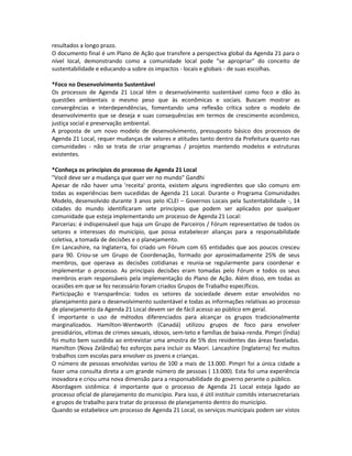 resultados a longo prazo.
O documento final é um Plano de Ação que transfere a perspectiva global da Agenda 21 para o
nível local, demonstrando como a comunidade local pode "se apropriar" do conceito de
sustentabilidade e educando-a sobre os impactos - locais e globais - de suas escolhas.
*Foco no Desenvolvimento Sustentável
Os processos de Agenda 21 Local têm o desenvolvimento sustentável como foco e dão às
questões ambientais o mesmo peso que às econômicas e sociais. Buscam mostrar as
convergências e interdependências, fomentando uma reflexão crítica sobre o modelo de
desenvolvimento que se deseja e suas consequências em termos de crescimento econômico,
justiça social e preservação ambiental.
A proposta de um novo modelo de desenvolvimento, pressuposto básico dos processos de
Agenda 21 Local, requer mudanças de valores e atitudes tanto dentro da Prefeitura quanto nas
comunidades - não se trata de criar programas / projetos mantendo modelos e estruturas
existentes.
*Conheça os princípios do processo de Agenda 21 Local
"Você deve ser a mudança que quer ver no mundo" Gandhi
Apesar de não haver uma 'receita' pronta, existem alguns ingredientes que são comuns em
todas as experiências bem sucedidas de Agenda 21 Local. Durante o Programa Comunidades
Modelo, desenvolvido durante 3 anos pelo ICLEI – Governos Locais pela Sustentabilidade -, 14
cidades do mundo identificaram sete princípios que podem ser aplicados por qualquer
comunidade que esteja implementando um processo de Agenda 21 Local:
Parcerias: é indispensável que haja um Grupo de Parceiros / Fórum representativo de todos os
setores e interesses do município, que possa estabelecer alianças para a responsabilidade
coletiva, a tomada de decisões e o planejamento.
Em Lancashire, na Inglaterra, foi criado um Fórum com 65 entidades que aos poucos cresceu
para 90. Criou-se um Grupo de Coordenação, formado por aproximadamente 25% de seus
membros, que operava as decisões cotidianas e reunia-se regularmente para coordenar e
implementar o processo. As principais decisões eram tomadas pelo Fórum e todos os seus
membros eram responsáveis pela implementação do Plano de Ação. Além disso, em todas as
ocasiões em que se fez necessário foram criados Grupos de Trabalho específicos.
Participação e transparência: todos os setores da sociedade devem estar envolvidos no
planejamento para o desenvolvimento sustentável e todas as informações relativas ao processo
de planejamento da Agenda 21 Local devem ser de fácil acesso ao público em geral.
É importante o uso de métodos diferenciados para alcançar os grupos tradicionalmente
marginalizados. Hamilton-Wentworth (Canadá) utilizou grupos de foco para envolver
presidiários, vítimas de crimes sexuais, idosos, sem-teto e famílias de baixa-renda. Pimpri (Índia)
foi muito bem sucedida ao entrevistar uma amostra de 5% dos residentes das áreas faveladas.
Hamilton (Nova Zelândia) fez esforços para incluir os Maori. Lancashire (Inglaterra) fez muitos
trabalhos com escolas para envolver os jovens e crianças.
O número de pessoas envolvidas variou de 100 a mais de 13.000. Pimpri foi a única cidade a
fazer uma consulta direta a um grande número de pessoas ( 13.000). Esta foi uma experiência
inovadora e criou uma nova dimensão para a responsabilidade do governo perante o público.
Abordagem sistêmica: é importante que o processo de Agenda 21 Local esteja ligado ao
processo oficial de planejamento do município. Para isso, é útil instituir comitês intersecretariais
e grupos de trabalho para tratar do processo de planejamento dentro do município.
Quando se estabelece um processo de Agenda 21 Local, os serviços municipais podem ser vistos
 