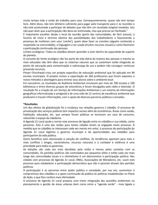 muito tempo indo e vindo do trabalho para casa. Consequentemente, quase não tem tempo
livre. Além disso, não tem dinheiro suficiente para pagar pelo transporte para ir às reuniões e
não está acostumada a participar de debates que não têm um resultado tangível imediato. Isto
não quer dizer que a participação não deva ser estimulada, mas que precisa ser facilitada."
É importante escolher desde o local da reunião (perto das comunidades, de fácil acesso), o
horário de início e término (dentro das possibilidades dos trabalhadores e favorecendo a
presença de mulheres com uma 'creche'), quem deve fazer os convites (alguém conhecido e
respeitado na comunidade), a linguagem a ser usada (muitos recursos visuais) e como favorecer
a participação continuada das pessoas.
Limites ecológicos: Todos os cidadãos devem aprender a viver dentro da capacidade de suporte
do planeta.
O conceito de limite ecológico não faz parte da vida diária da maioria das pessoas e mesmo as
mais educadas não têm ideia que os sistemas naturais que as sustentam estão chegando ao
ponto de saturação pela contaminação e sobrecarga de uso e podem não conseguir continuar
provendo recursos.
Pimpri Chinchwad criou um projeto específico de educação ambiental que foi aplicado em 90
escolas municipais. O projeto incluiu a capacitação de 260 professores que foram expostos a
novos métodos e abordagens para ensinar seus alunos sobre o ambiente local.
Em Lancashire, os resultados da Auditoria Ambiental circularam por mais de 700 escolas e 100
bibliotecas e entre diversos grupos de voluntários e foram divulgados pelo rádio e televisão. O
resultado foi a criação de um Serviço de Informações Ambientais ( um sistema de informações
geográficas informatizado e amigável) e de uma rede de 11 centros de excelência ambiental que
produzem e trocam informações, com o apoio de diversos parceiros públicos e privados.
*Resultados
Um dos efeitos da globalização foi a mudança nas relações governo / cidadão. O processo de
privatização dos serviços públicos tem impactos sociais além de econômicos. Áreas como saúde,
habitação, educação, etc. que sempre foram públicas se tornaram um caso de consumo,
reduzindo o espaço da cidadania.
A Agenda 21 Local ajuda a recriar este processo de ligação entre os cidadãos e sua cidade, como
parceiros. Esta é uma das razões para tantas cidades terem se engajado neste processo. À
medida que os cidadãos se interessam cada vez menos em votar, o processo de participação da
Agenda 21 Local legitima o governo municipal e dá oportunidades aos cidadãos para
participarem da vida pública.
Outro benefício está relacionado à solução de conflitos. As tendências apontam para mais e
mais conflitos ( drogas, nacionalismo, recursos naturais) e o combate à violência é uma
prioridade para todos os governos.
As eleições são cada vez mais decididas pela mídia e menos pelos contatos com as
comunidades. Os partidos políticos são controlados por pequenas elites e estão cada vez mais
longe das comunidades locais e o clientelismo é um desincentivo à participação política. Nas
cidades com processos de Agenda 21 Local, ONGs, Associações de Moradores, etc. usam este
processo para estabelecer a participação democrática que não é possível através dos partidos
políticos.
A participação e as parcerias entre poder público e sociedade, por sua vez, aumentam o
compromisso dos cidadãos e o apoio continuado do público às políticas estabelecidas no Plano
de Ação, o que lhes confere mais efetividade.
O processo de Agenda 21 Local propicia uma maior integração das questões ambientais no
planejamento e gestão de áreas urbanas bem como entre a "agenda verde" - mais ligada a
 