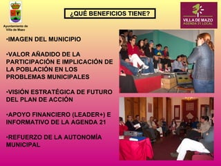 IMAGEN DEL MUNICIPIO VALOR AÑADIDO DE LA PARTICIPACIÓN E IMPLICACIÓN DE LA POBLACIÓN EN LOS PROBLEMAS MUNICIPALES VISIÓN ESTRATÉGICA DE FUTURO DEL PLAN DE ACCIÓN APOYO FINANCIERO (LEADER+) E INFORMATIVO DE LA AGENDA 21 REFUERZO DE LA AUTONOMÍA MUNICIPAL   ¿QUÉ BENEFICIOS TIENE? 