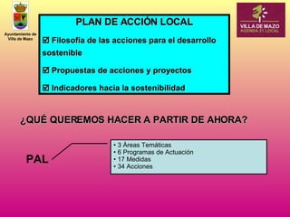 PLAN DE ACCIÓN LOCAL    Filosofía de las acciones para el desarrollo sostenible    Propuestas de acciones y proyectos    Indicadores hacia la sostenibilidad ¿QUÉ QUEREMOS HACER A PARTIR DE AHORA? 3 Áreas Temáticas 6 Programas de Actuación 17 Medidas 34 Acciones PAL 