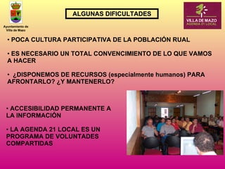 ACCESIBILIDAD PERMANENTE A LA INFORMACIÓN LA AGENDA 21 LOCAL ES UN PROGRAMA DE VOLUNTADES COMPARTIDAS ALGUNAS DIFICULTADES POCA CULTURA PARTICIPATIVA DE LA POBLACIÓN RUAL ES NECESARIO UN TOTAL CONVENCIMIENTO DE LO QUE VAMOS A HACER  ¿DISPONEMOS DE RECURSOS (especialmente humanos) PARA AFRONTARLO? ¿Y MANTENERLO? 