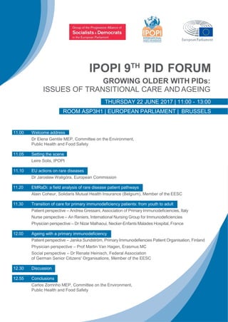 IPOPI 9TH
PID FORUM
GROWING OLDER WITH PIDs:
ISSUES OF TRANSITIONAL CARE AND AGEING
THURSDAY 22 JUNE 2017 | 11:00 - 13:00
ROOM ASP3H1 | EUROPEAN PARLIAMENT | BRUSSELS
11.00 Welcome address
Dr Elena Gentile MEP, Committee on the Environment,
Public Health and Food Safety
11.05 Setting the scene
Leire Solis, IPOPI
11.10 EU actions on rare diseases
Dr Jarosław Waligóra, European Commission
11.20 EMRaDi: a field analysis of rare disease patient pathways
Alain Coheur, Solidaris Mutual Health Insurance (Belgium), Member of the EESC
11.30 Transition of care for primary immunodeficiency patients: from youth to adult
Patient perspective – Andrea Gressani, Association of Primary Immunodeficiencies, Italy
Nurse perspective – An Reniers, International Nursing Group for Immunodeficiencies
Physician perspective – Dr Nizar Malhaoui, Necker-Enfants Malades Hospital, France
12.00 Ageing with a primary immunodeficiency
Patient perspective – Janika Sundström, Primary Immunodefiencies Patient Organisation, Finland
Physician perspective – Prof Martin Van Hagen, Erasmus MC
Social perspective – Dr Renate Heinisch, Federal Association
of German Senior Citizens' Organisations, Member of the EESC
12.30 Discussion
12.55 Conclusions
Carlos Zorrinho MEP, Committee on the Environment,
Public Health and Food Safety
 
