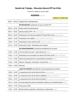 Sesión de Trabajo – Reunión Alumni IFP de Chile
                              Viernes 23 y sábado 24 de enero 2009


                                     AGENDA (borrador)
                                                                          VIERNES 23 de ENERO 2009


08:30 — 09:00   Llegada de los madrugones/as…

                RE-ENCUENTRO: analizando el nuevo contexto IFP

09:00 — 09:10   Ronda inicial de presentaciones

09:10 — 09:20   Saludos desde el IFP – NY (Joan Dassin)

09:20 — 09:40   Presentación de la fase de postbeca IFP para Chile y Perú (Jaumet Bachs)

09:40 — 10:00   Presentación Foro ISEES (Cecilia Jaramillo y Fabián Flores)

10:00 — 10:15   Presentación de las mentorías CM (Pamela Díaz-Romero)

10:15 — 10:30   Pausa para el café + Reembolsos por traslados

                RE-CONOCIENDONOS: analizando posibilidades de conexión

10:30 — 10:45   ¿Por qué estoy hoy aquí?, ¿Qué ofrezco yo? (todos)

10:45 — 11:15   Presentación de la encuesta a los Alumni IFP Chile y Perú (Beatriz Cabanillas)

11:15 — 12:00   Ronda de presentaciones en profundidad por temáticas (todos)

12:00 — 13:00   Plenario. Preguntas, comentarios, compromisos (todos)

13:00 — 15:00   Almuerzo

                ¿QUE HA PASADO? aprendiendo de otras experiencias de Alumni

15:00 — 15:45   La experiencia de la red de Alumni de Perú (Silvia Valdivia)

15:45 — 16:00   La experiencia de la red de Alumni de México (Felipe Cruz Celerino)

16:00 — 16:15   La experiencia de la red de Alumni de Brasil (Eliene Anjos / Francisco Kennedy)

16:15 — 16:40   Lluvia de ideas para afrontar los desafíos colectivos como Red/Asociación (todos)

16:40 — 17:00   Pausa para el café

17:00 — 18:30   Ronda de ideas, preguntas, motivaciones, compromisos (todos)
 