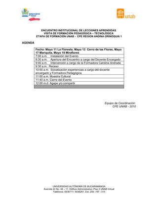 ENCUENTRO INSTITUCIONAL DE LECCIONES APRENDIDAS
VISITA DE FORMACIÓN PEDAGÓGICA – TECNOLÓGICA
ETAPA DE FORMACIÓN UNAB - CPE REGION ANDINA ORINOQUIA 1
AGENDA
Fecha: Mayo 11 La Floresta, Mayo 13 Cerro de las Flores, Mayo
17 Mariquita, Mayo 19 Miraflores
7:00 a.m. Instalación del Evento
8:30 a.m. Apertura del Encuentro a cargo del Docente Encargado
9:00 a.m. Intervención a cargo de la Formadora Carolina Andrade
9:30 a.m. Receso
10:00 a.m. Socialización experiencias a cargo del docente
encargado y Formadora Pedagógica
11:00 a.m. Muestra Cultural
11:40 a.m. Cierre del Evento
12:00 m.d. Agape y/o compartir
Equipo de Coordinación
CPE UNAB - 2010
UNIVERSIDAD AUTÓNOMA DE BUCARAMANGA
Avenida 42 No. 48 – 11. Edificio Administrativo, Piso 2 UNAB Virtual
Teléfonos: 6436111- 6436261. Ext. 259 -197 - 315