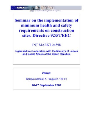 Seminar on the implementation of
   minimum health and safety
  requirements on construction
    sites. Directive 92/57/EEC

              INT MARKT 24598
organised in co-operation with the Ministry of Labour
      and Social Affairs of the Czech Republic




                      Venue:

         Karlovo náměstí 1, Prague 2, 128 01

              26-27 September 2007
 