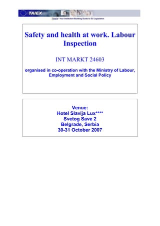 Safety and health at work. Labour
            Inspection

               INT MARKT 24603
organised in co-operation with the Ministry of Labour,
           Employment and Social Policy




                      Venue:
               Hotel Slavija Lux****
                 Svetog Save 2
                Belgrade, Serbia
               30-31 October 2007
 