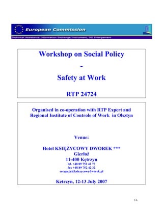 Workshop on Social Policy
                           -
            Safety at Work

                  RTP 24724

 Organised in co-operation with RTP Expert and
Regional Institute of Controle of Work in Olsztyn



                       Venue:

     Hotel KSIĘŻYCOWY DWOREK ***
                   Gierłoż
               11-400 Kętrzyn
                   tel. +48 89 752 42 77
                   fax +48 89 752 42 32
              recepcja@ksiezycowydworek.pl


            Ketrzyn, 12-13 July 2007


                                                    1/6
 