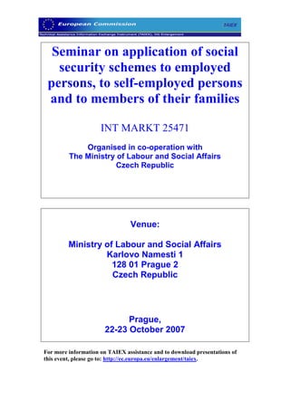 Seminar on application of social
   security schemes to employed
 persons, to self-employed persons
 and to members of their families

                     INT MARKT 25471
             Organised in co-operation with
         The Ministry of Labour and Social Affairs
                      Czech Republic




                                Venue:

         Ministry of Labour and Social Affairs
                  Karlovo Namesti 1
                    128 01 Prague 2
                    Czech Republic




                             Prague,
                       22-23 October 2007

For more information on TAIEX assistance and to download presentations of
this event, please go to: http://ec.europa.eu/enlargement/taiex.
 