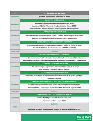   Mercredi 25 Mai 2016
08:45-09:15 Accueil et inscription des participants à l’atelier
09:15-09:30
OUVERTURE DU SEMINAIRE
Agence de Promotion des Investissements Agricoles (APIA)
Secrétariat d’Etat de l’Economie de la Confédération Suisse (SECO)
Organisation des Nations Unies pour le Développement Industriel (ONUDI)
09:30-10:00
L’APPROCHE CHAÎNE DE VALEUR
Présentation de l’avancement du Projet PAMPAT sur trois filières des produits de terroir
Mme. Nuria ACKERMANN – Coordinatrice du projet PAMPAT Tunisie (ONUDI)
10:00-10:30
CONCOURS MAROCAIN DES PRODUITS DU TERROIR
Organisation, déroulement et impact du Concours des Produits de Terroir au Maroc
Mme. Ebe MUSCHIALLI – Coordinatrice du projet PAMPAT Maroc (ONUDI)
10:30–11:00 Pause Café
11:00-11:30
LE PACKAGING DES PRODUITS DE TERROIR
Le rôle du packaging pour la valorisation des produits de terroir et de qualité spécifique
Mme. Lemia CHEKIR THABET – Experte principale en accès aux marchés du projet PAMPAT Tunisie (ONUDI)
11:30-12:00
LA COMMUNICATION DANS LES MEDIAS
Le rôle des médias pour la promotion de la notoriété des produits de terroir
Mme. Amel DJAIT – Journaliste et éditrice des livres
12:00-12:30
LES TECHNOLOGIES DE l’INFORMATION
Le rôle des technologies de l’information au service des produits de qualité spécifique
Intervenant à confirmer
12:30-13:00
LA PROMOTION DES PRODUITS AVEC INDICATION GEOGRPHIQUE
L’expérience du programme d’action sur les indications géographiques (PA-IG)
M. Bernard BRIDIER – Expert français responsable du PA-IG (Ministère de l’Agriculture/AFD)
13:00-14:30 Déjeuner
14:30-15:00
LA RESTAURATION ET LES PRODUITS DE TERROIR
Le label MEDIET pour la certification des restaurants
Intervenant à confirmer – projet MEDIET
15:00
CLÔTURE
-----------
Rencontres B2B entre producteurs des produits de terroir et restaurants MEDIET
 